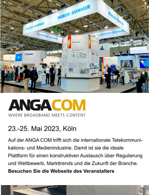 23.-25. Mai 2023, Köln Auf der ANGA COM trifft sich die internationale Telekommuni-kations- und Medienindustrie. Damit ist sie die ideale Plattform für einen konstruktiven Austausch über Regulierung und Wettbewerb, Markttrends und die Zukunft der Branche.  Besuchen Sie die Webseite des Veranstalters