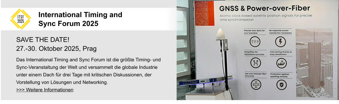 SAVE THE DATE! 27.-30. Oktober 2025, Prag Das International Timing and Sync Forum ist die größte Timing- und Sync-Veranstaltung der Welt und versammelt die globale Industrie unter einem Dach für drei Tage mit kritischen Diskussionen, der Vorstellung von Lösungen und Networking. >>> Weitere Informationen  International Timing and Sync Forum 2025